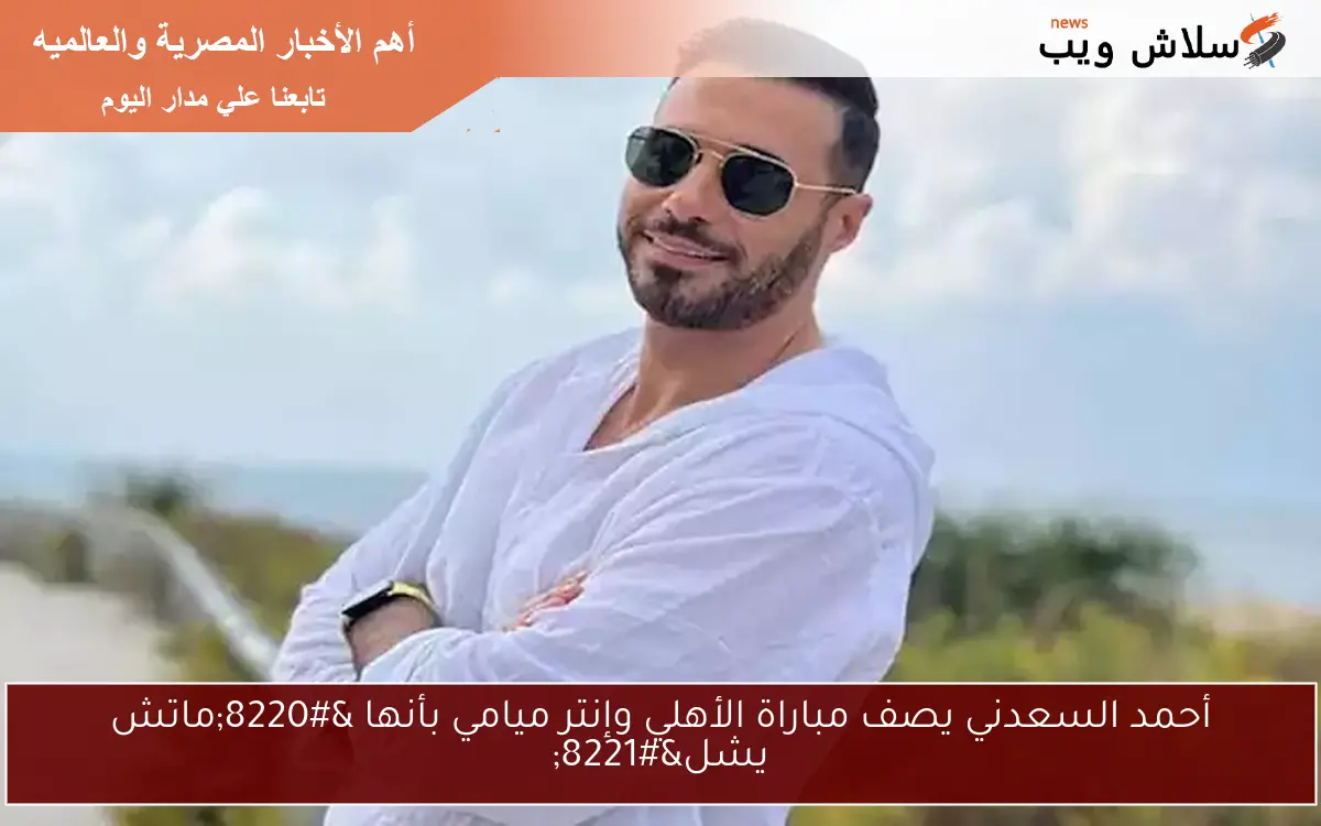 أحمد السعدني يصف مباراة الأهلي وإنتر ميامي بأنها “ماتش يشل”