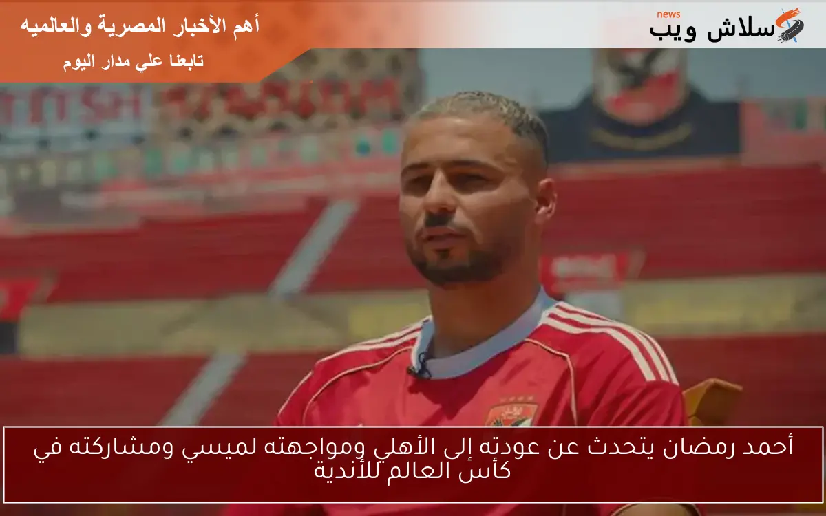 أحمد رمضان يتحدث عن عودته إلى الأهلي ومواجهته لميسي ومشاركته في كأس العالم للأندية