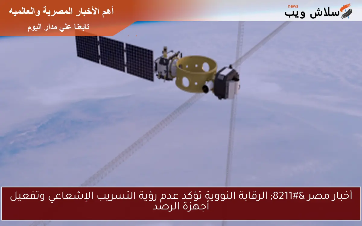 أخبار مصر – الرقابة النووية تؤكد عدم رؤية التسريب الإشعاعي وتفعيل أجهزة الرصد