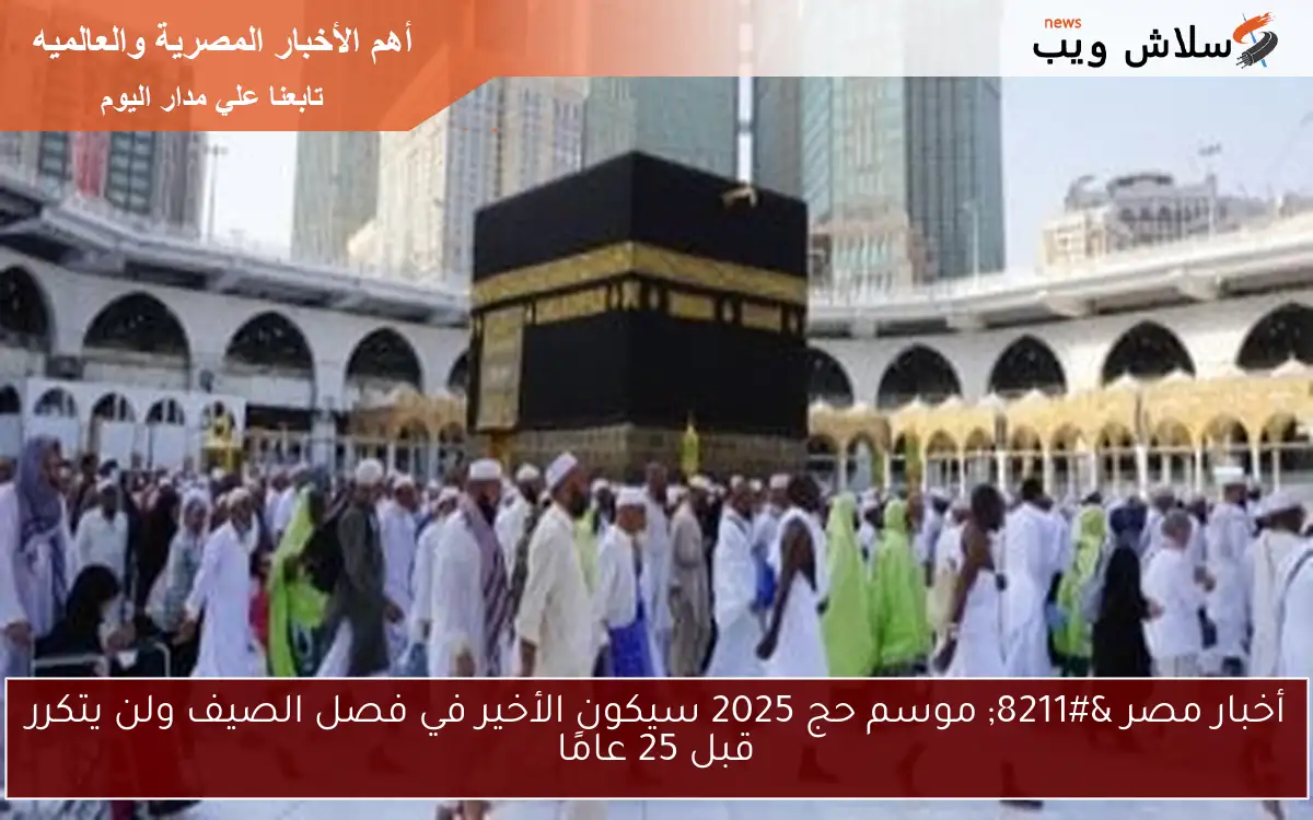 أخبار مصر – موسم حج 2025 سيكون الأخير في فصل الصيف ولن يتكرر قبل 25 عامًا
