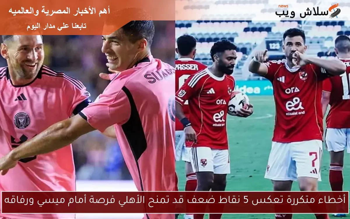 أخطاء متكررة تعكس 5 نقاط ضعف قد تمنح الأهلي فرصة أمام ميسي ورفاقه