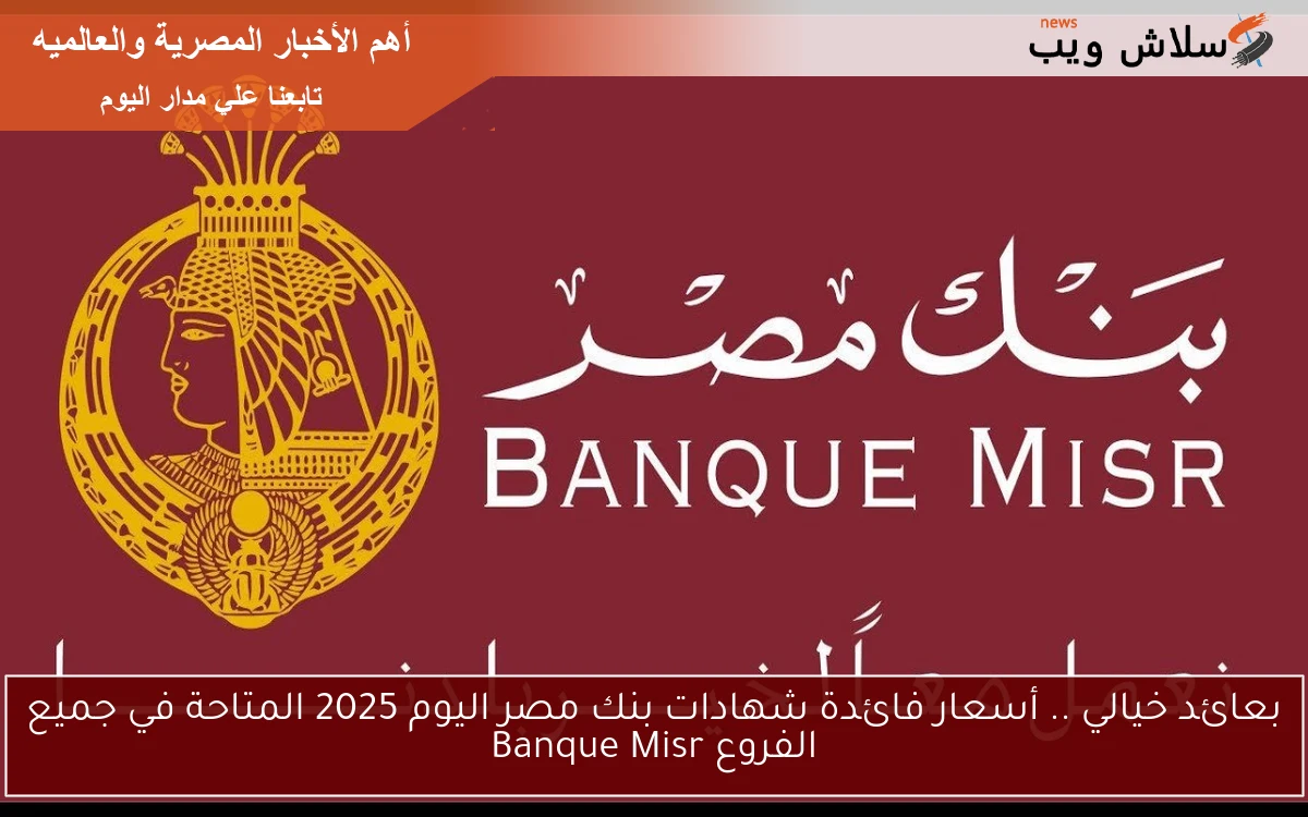 بعائد خيالي .. أسعار فائدة شهادات بنك مصر اليوم 2025 المتاحة في جميع الفروع Banque Misr