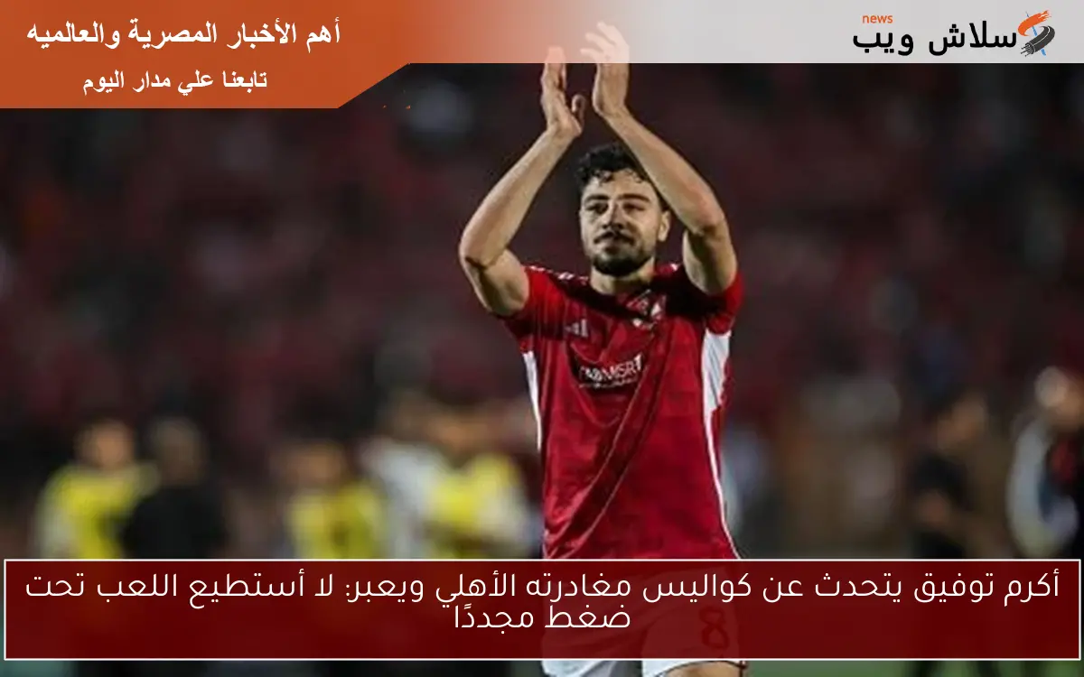 أكرم توفيق يتحدث عن كواليس مغادرته الأهلي ويعبر: لا أستطيع اللعب تحت ضغط مجددًا