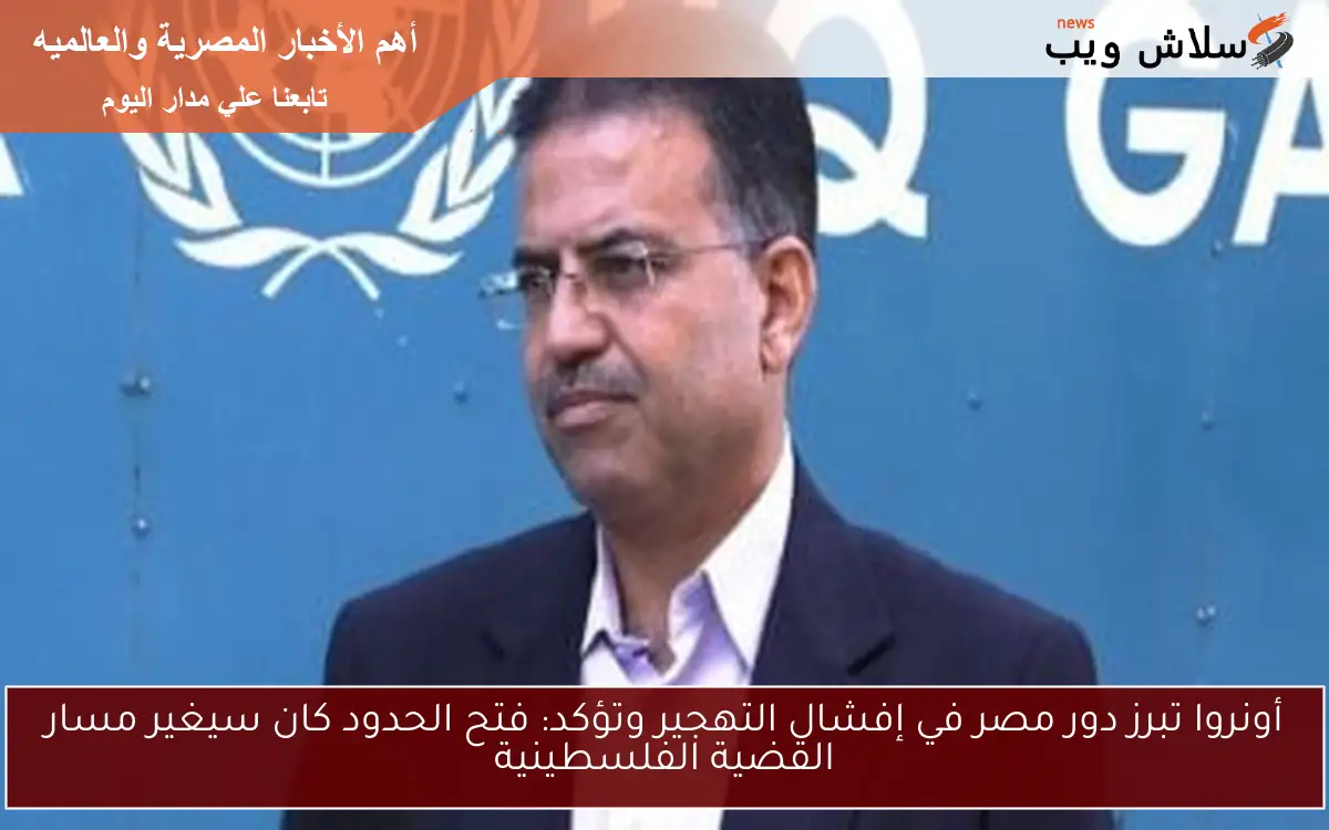 أونروا تبرز دور مصر في إفشال التهجير وتؤكد: فتح الحدود كان سيغير مسار القضية الفلسطينية