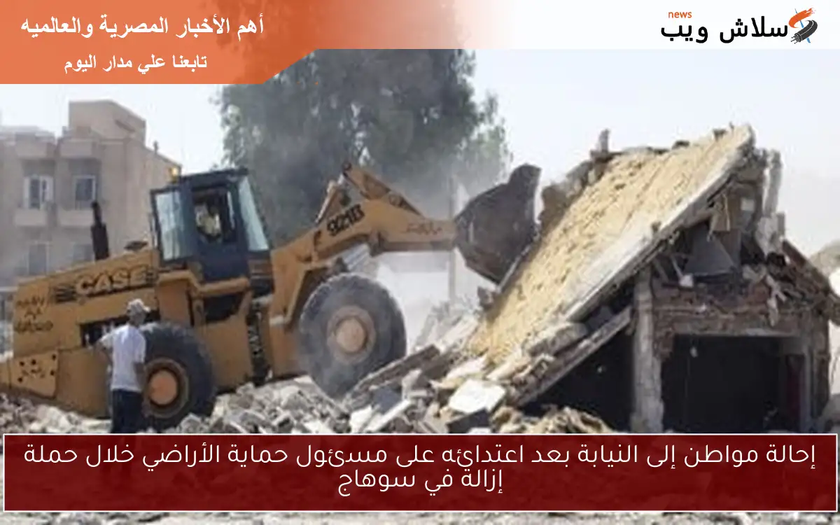 إحالة مواطن إلى النيابة بعد اعتدائه على مسئول حماية الأراضي خلال حملة إزالة في سوهاج