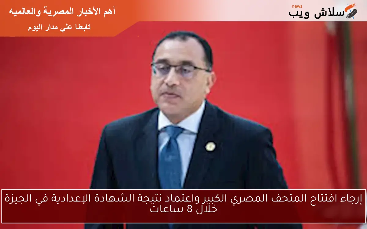 إرجاء افتتاح المتحف المصري الكبير واعتماد نتيجة الشهادة الإعدادية في الجيزة خلال 8 ساعات