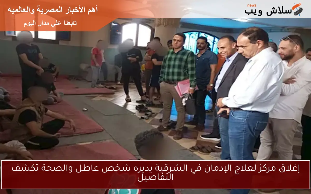 إغلاق مركز لعلاج الإدمان في الشرقية يديره شخص عاطل والصحة تكشف التفاصيل