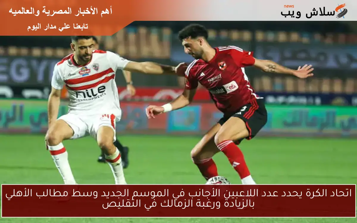 اتحاد الكرة يحدد عدد اللاعبين الأجانب في الموسم الجديد وسط مطالب الأهلي بالزيادة ورغبة الزمالك في التقليص