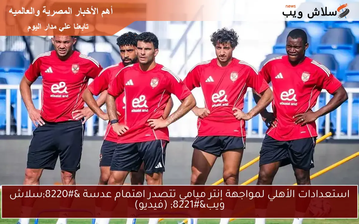 استعدادات الأهلي لمواجهة إنتر ميامي تتصدر اهتمام عدسة “سلاش ويب” (فيديو)