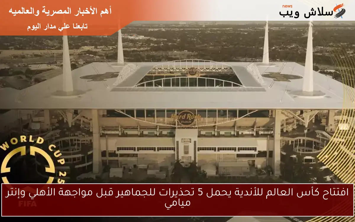 افتتاح كأس العالم للأندية يحمل 5 تحذيرات للجماهير قبل مواجهة الأهلي وإنتر ميامي
