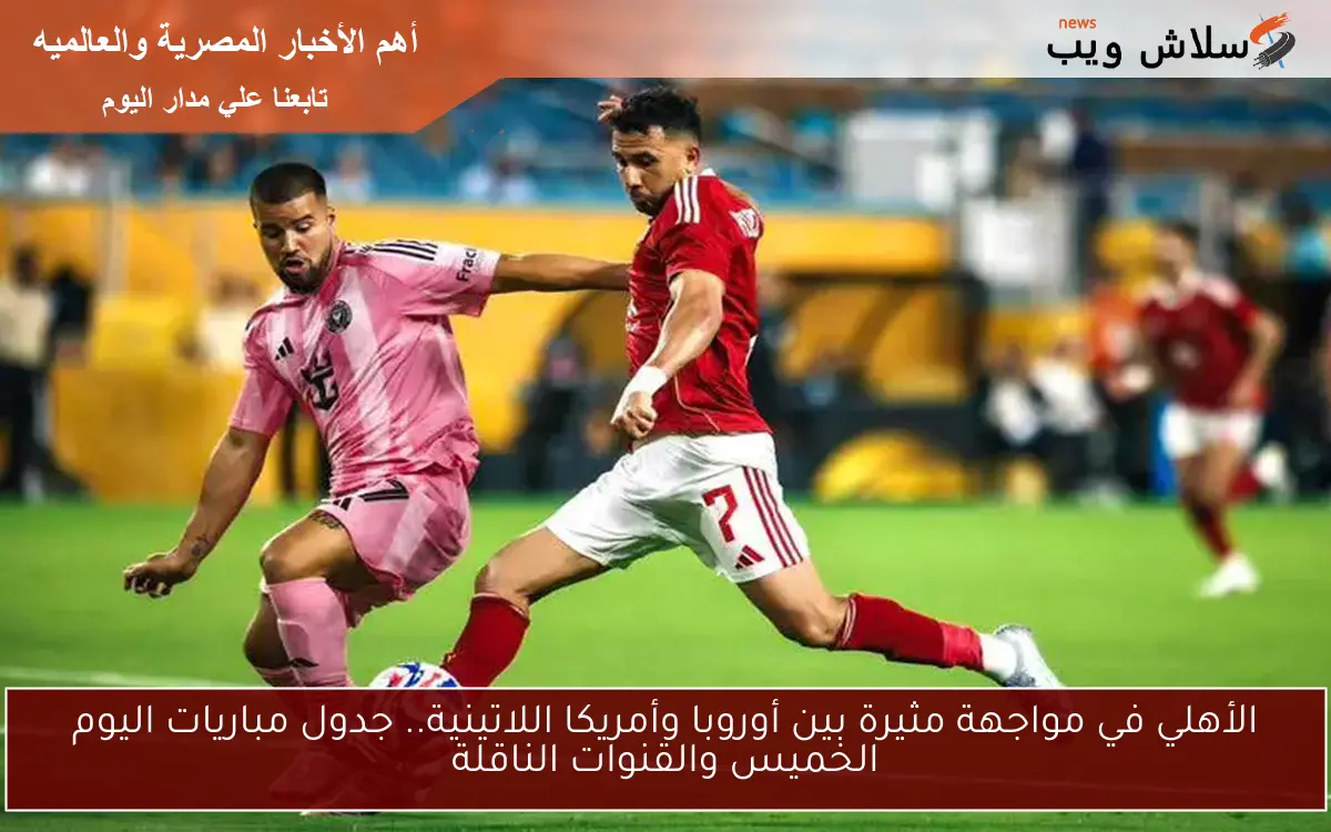 الأهلي في مواجهة مثيرة بين أوروبا وأمريكا اللاتينية.. جدول مباريات اليوم الخميس والقنوات الناقلة