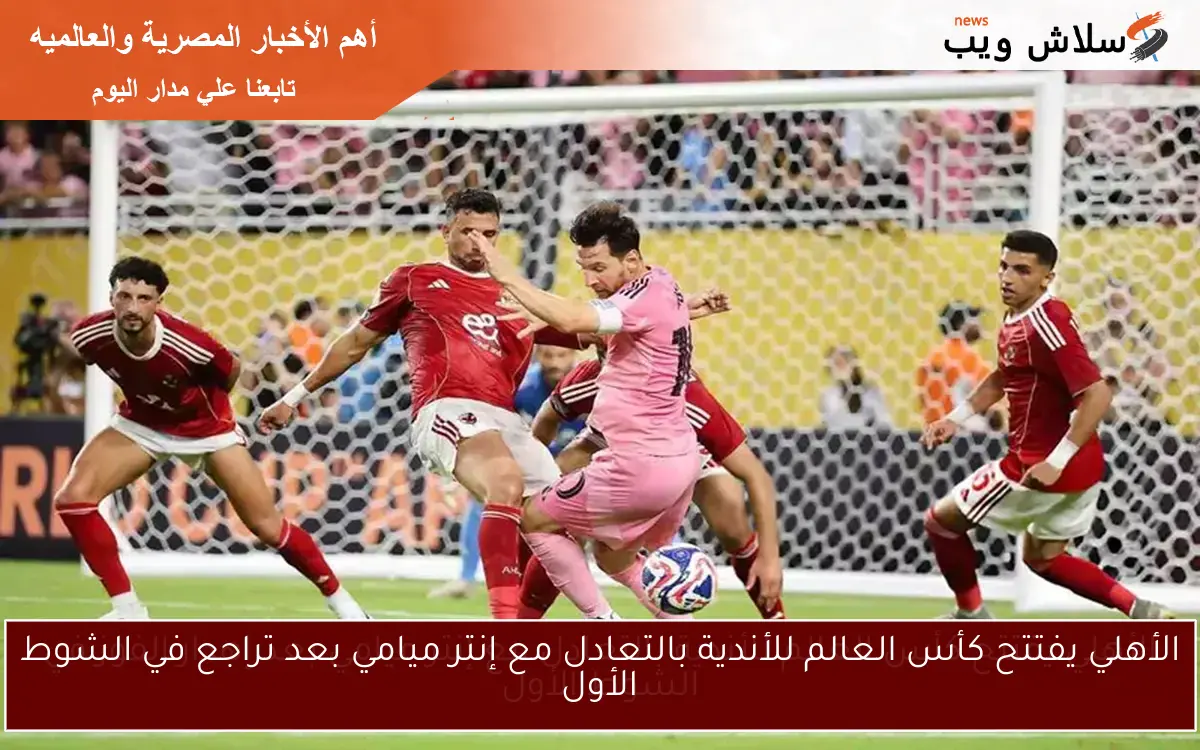الأهلي يفتتح كأس العالم للأندية بالتعادل مع إنتر ميامي بعد تراجع في الشوط الأول