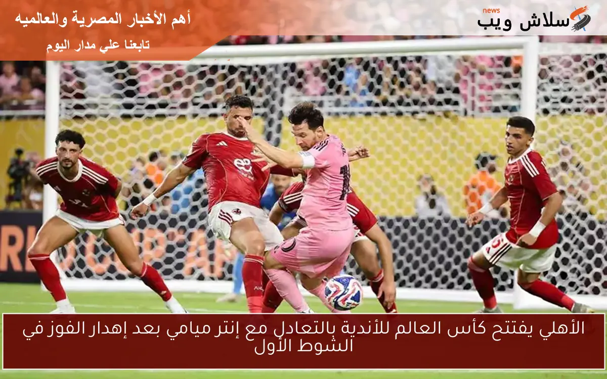 الأهلي يفتتح كأس العالم للأندية بالتعادل مع إنتر ميامي بعد إهدار الفوز في الشوط الأول