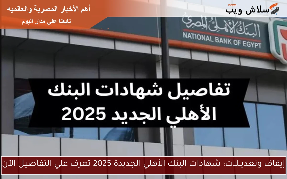 إيقاف وتعديــلات: شهادات البنك الأهلي الجديدة 2025 تعرف علي التفاصيل الآن