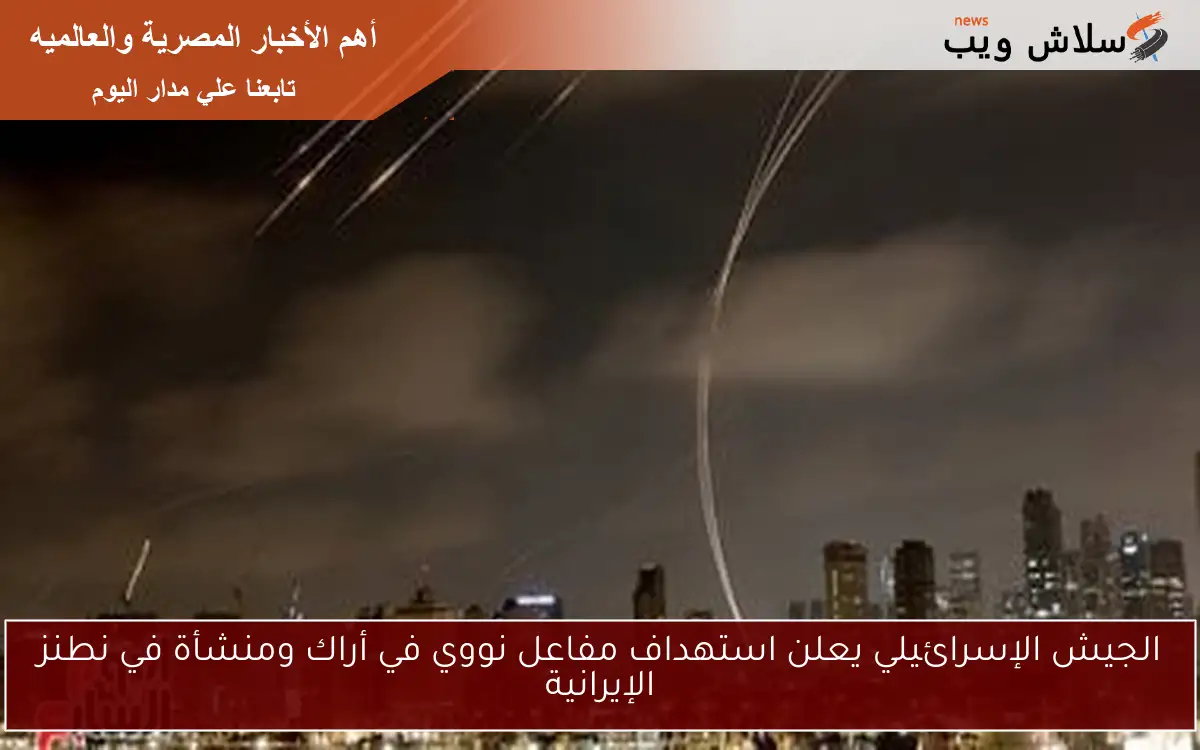 الجيش الإسرائيلي يعلن استهداف مفاعل نووي في أراك ومنشأة في نطنز الإيرانية