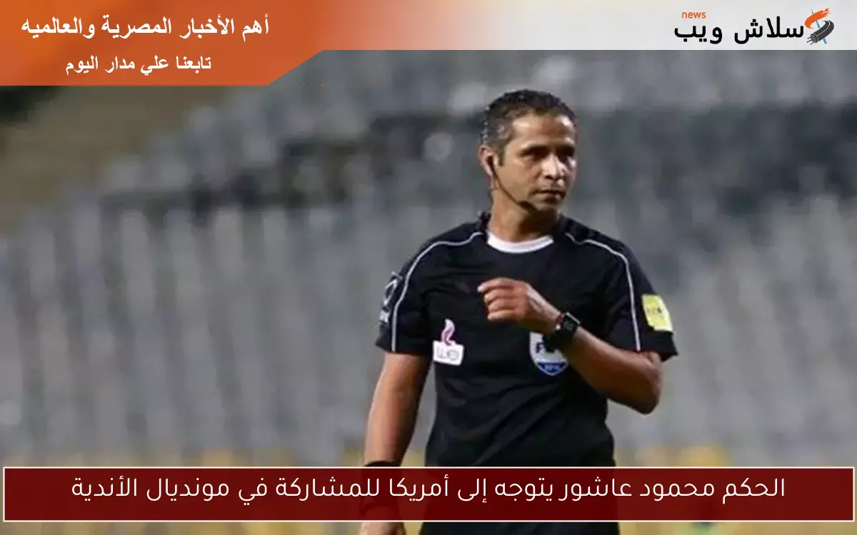 الحكم محمود عاشور يتوجه إلى أمريكا للمشاركة في مونديال الأندية