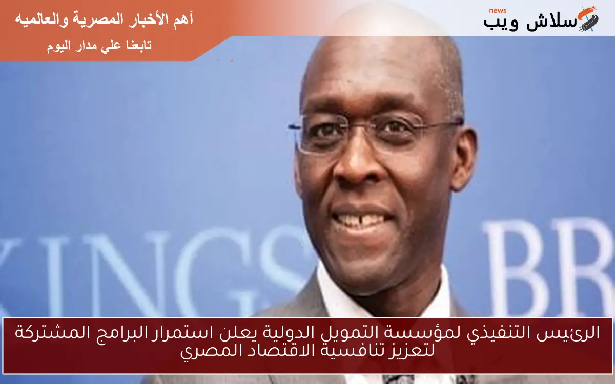 الرئيس التنفيذي لمؤسسة التمويل الدولية يعلن استمرار البرامج المشتركة لتعزيز تنافسية الاقتصاد المصري