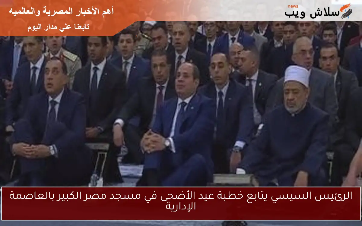 الرئيس السيسي يتابع خطبة عيد الأضحى في مسجد مصر الكبير بالعاصمة الإدارية