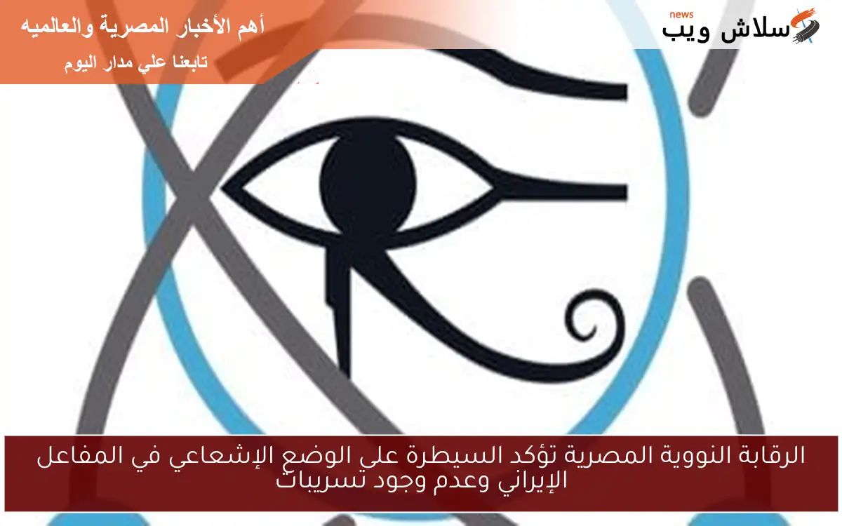 الرقابة النووية المصرية تؤكد السيطرة على الوضع الإشعاعي في المفاعل الإيراني وعدم وجود تسريبات