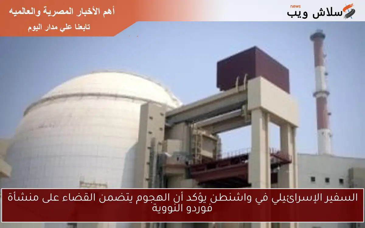 السفير الإسرائيلي في واشنطن يؤكد أن الهجوم يتضمن القضاء على منشأة فوردو النووية