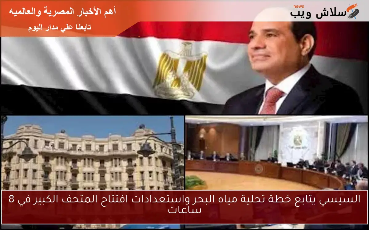 السيسي يتابع خطة تحلية مياه البحر واستعدادات افتتاح المتحف الكبير في 8 ساعات