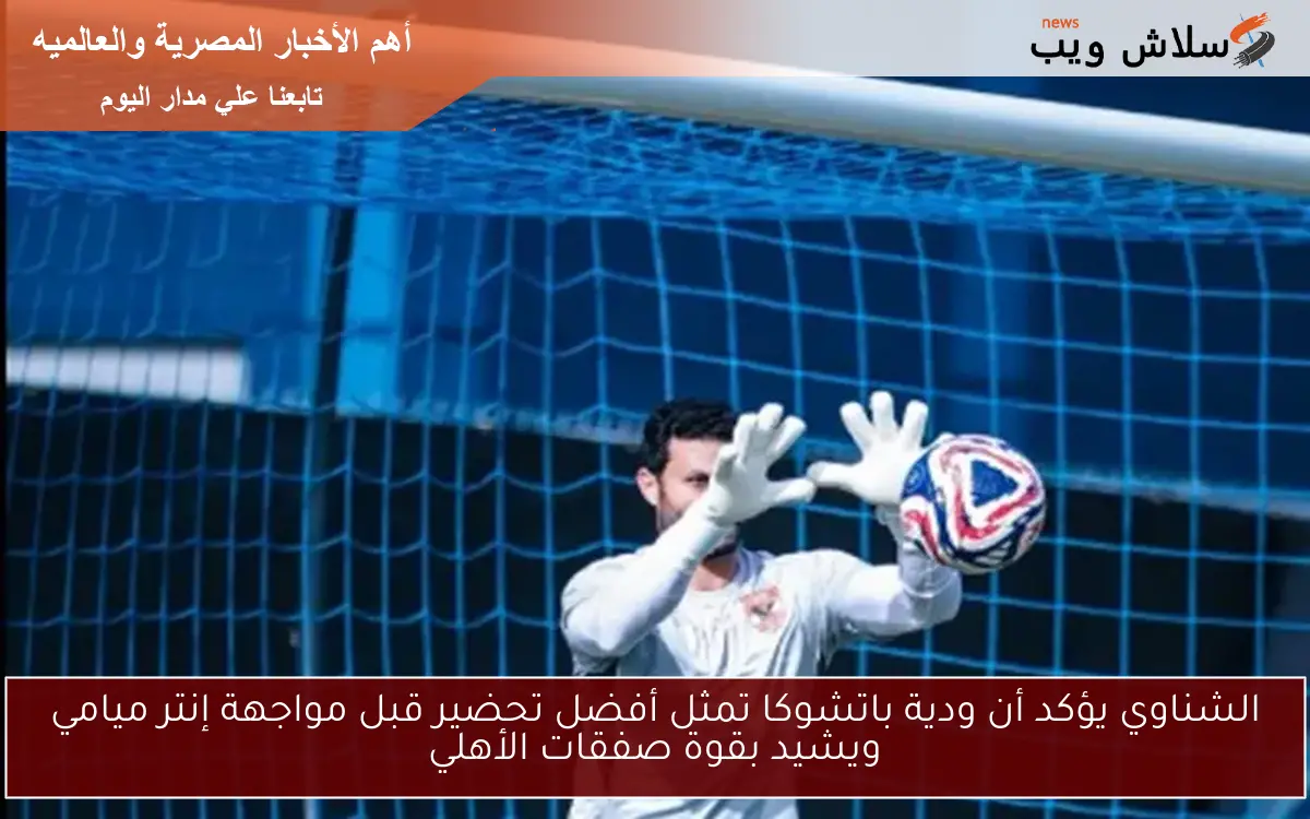 الشناوي يؤكد أن ودية باتشوكا تمثل أفضل تحضير قبل مواجهة إنتر ميامي ويشيد بقوة صفقات الأهلي