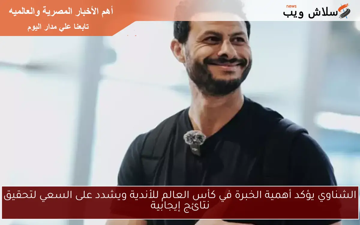 الشناوي يؤكد أهمية الخبرة في كأس العالم للأندية ويشدد على السعي لتحقيق نتائج إيجابية