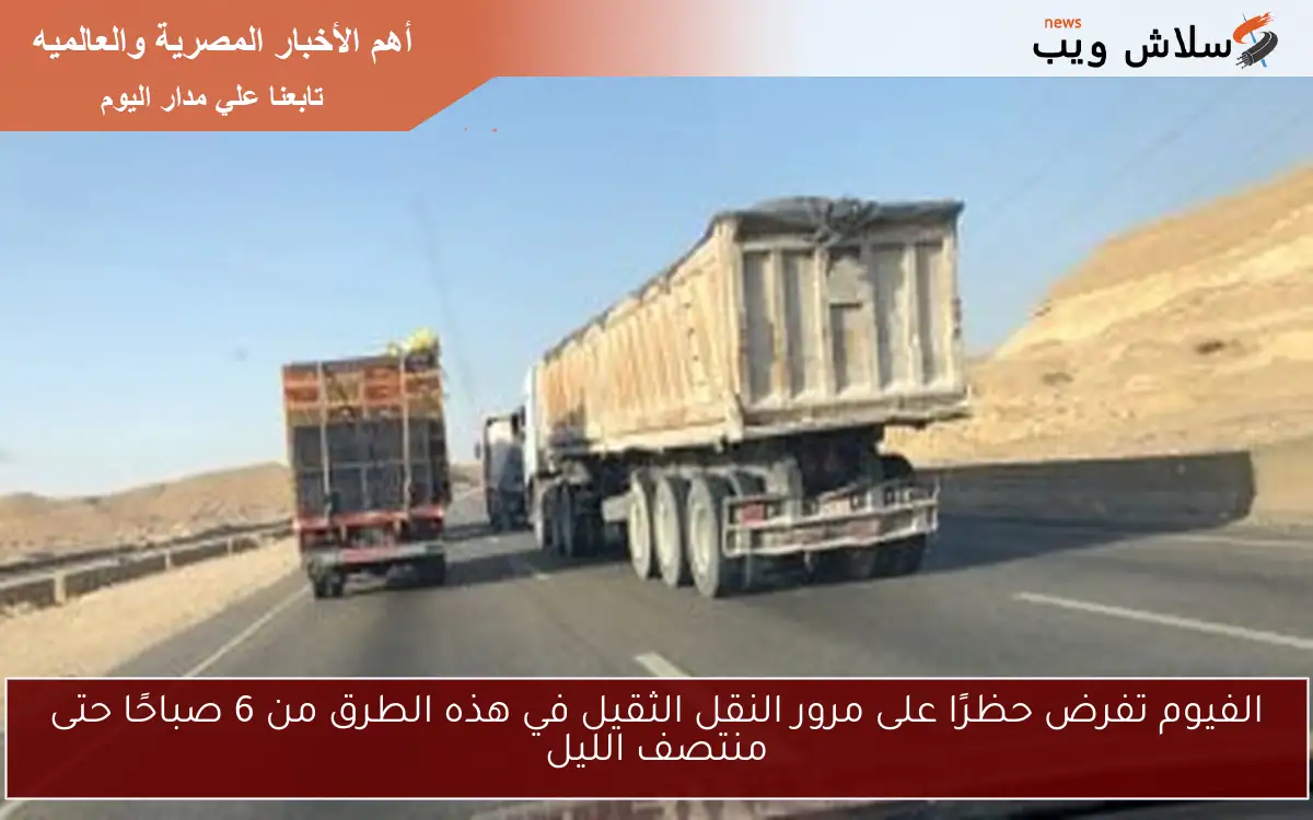 الفيوم تفرض حظرًا على مرور النقل الثقيل في هذه الطرق من 6 صباحًا حتى منتصف الليل