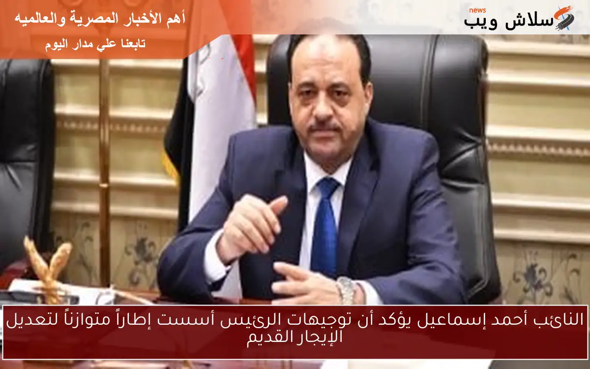 النائب أحمد إسماعيل يؤكد أن توجيهات الرئيس أسست إطاراً متوازناً لتعديل الإيجار القديم