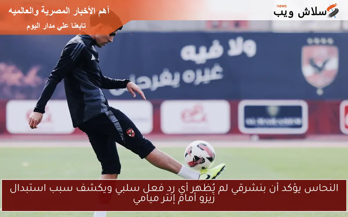 النحاس يؤكد أن بنشرقي لم يُظهر أي رد فعل سلبي ويكشف سبب استبدال زيزو أمام إنتر ميامي