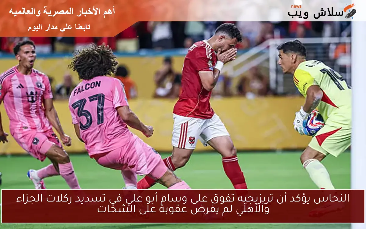 النحاس يؤكد أن تريزيجيه تفوق على وسام أبو علي في تسديد ركلات الجزاء والأهلي لم يفرض عقوبة على الشحات