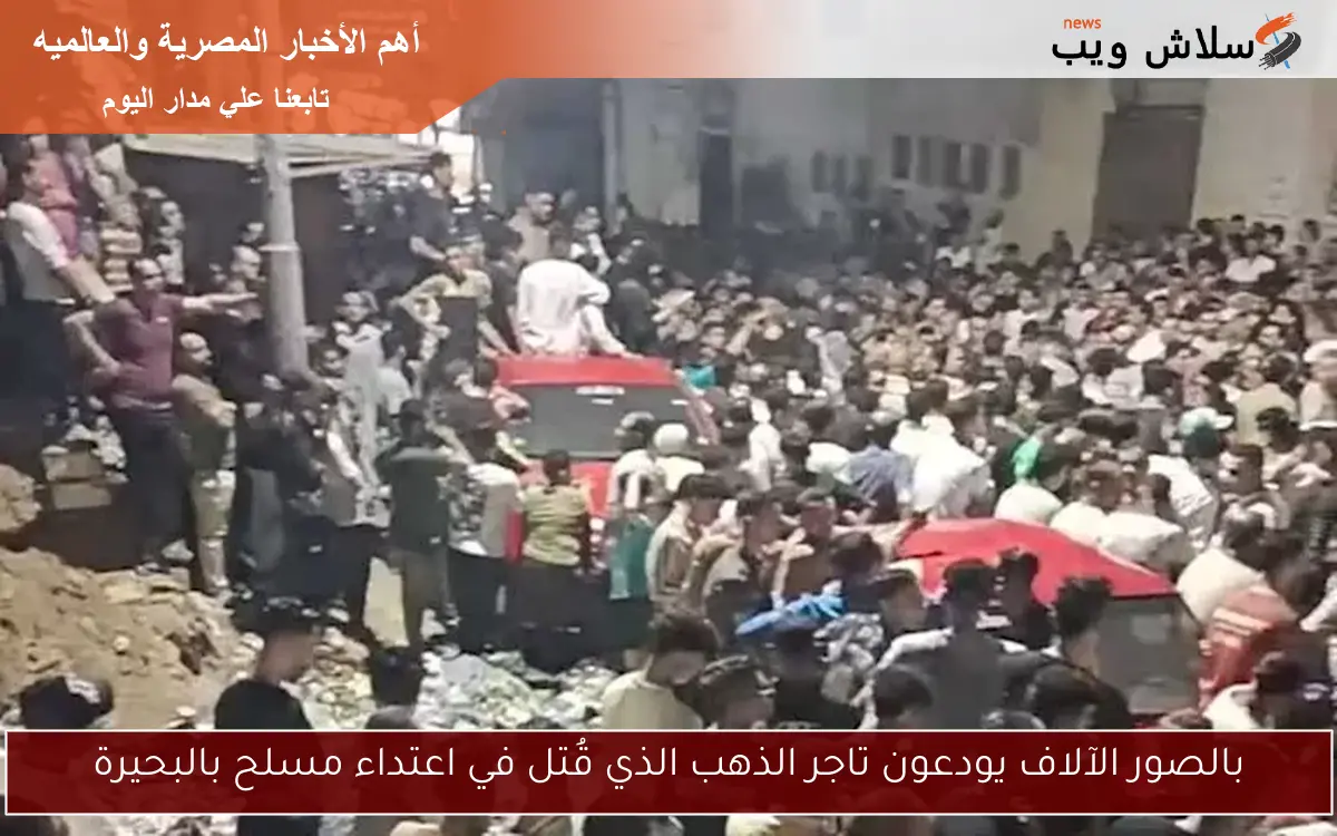 بالصور الآلاف يودعون تاجر الذهب الذي قُتل في اعتداء مسلح بالبحيرة