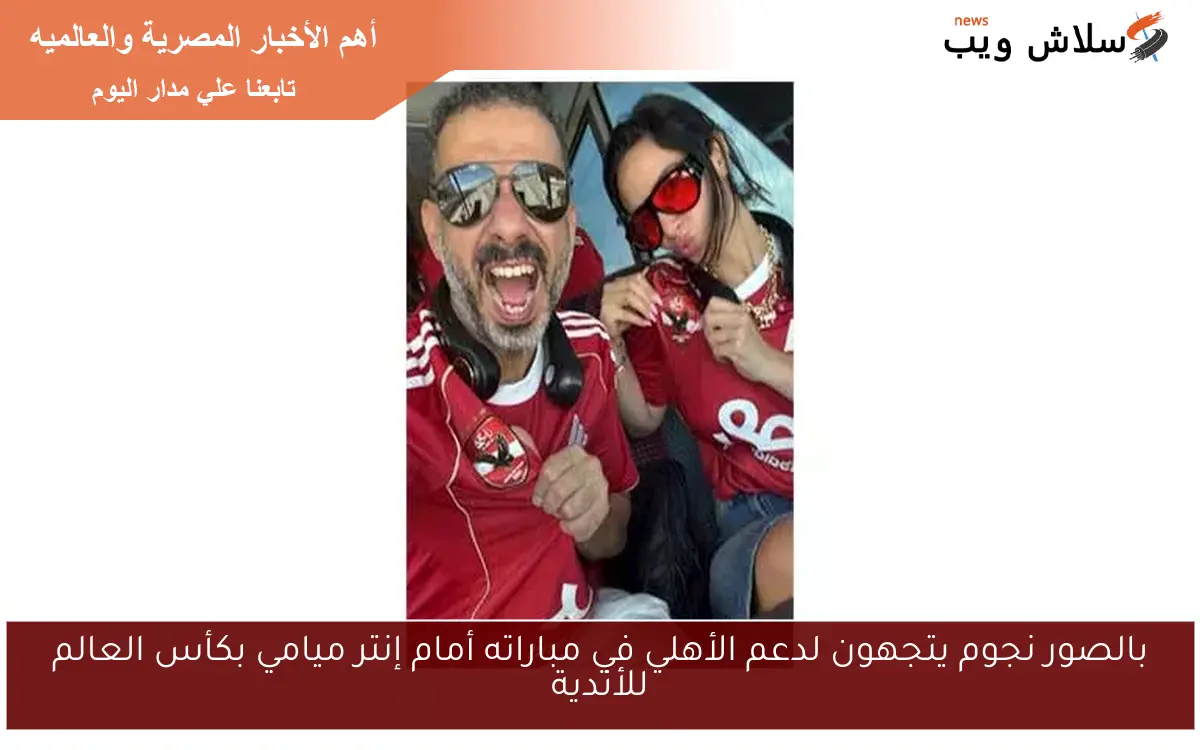 بالصور نجوم يتجهون لدعم الأهلي في مباراته أمام إنتر ميامي بكأس العالم للأندية