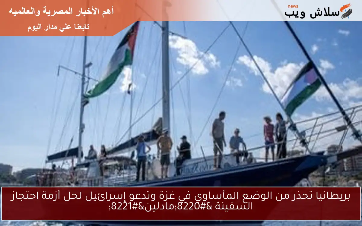 بريطانيا تحذر من الوضع المأساوي في غزة وتدعو إسرائيل لحل أزمة احتجاز السفينة “مادلين”