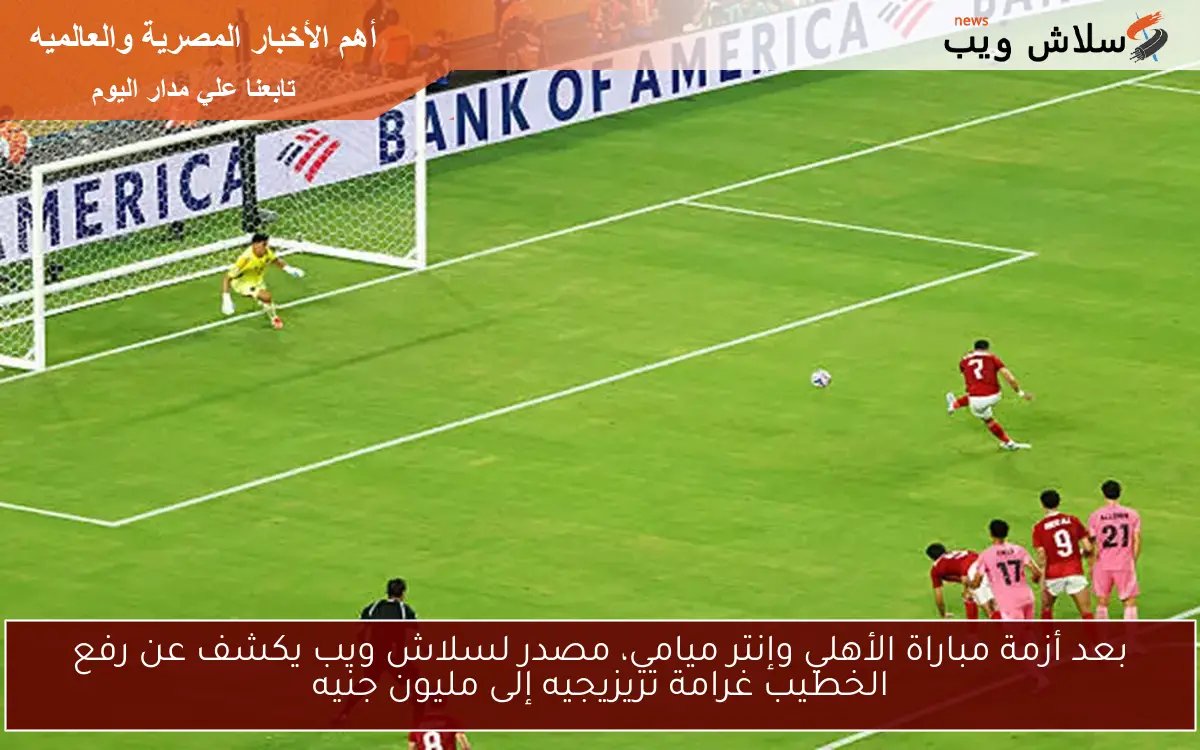 بعد أزمة مباراة الأهلي وإنتر ميامي، مصدر لسلاش ويب يكشف عن رفع الخطيب غرامة تريزيجيه إلى مليون جنيه