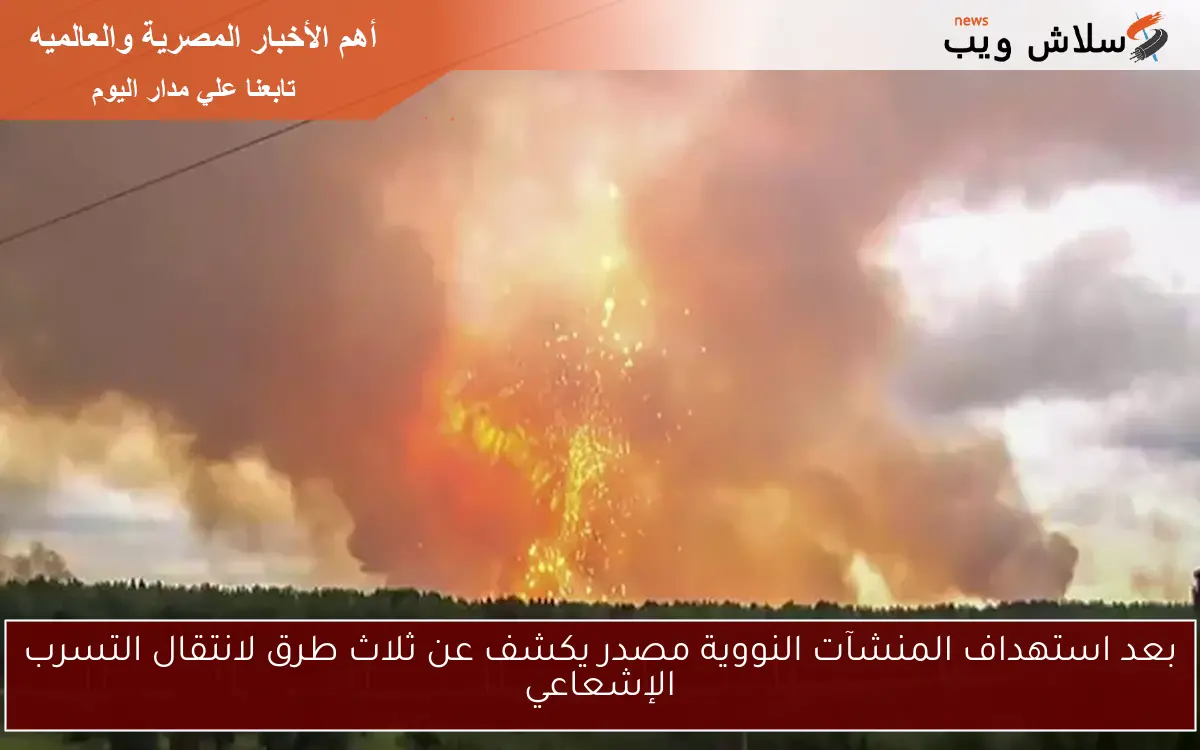 بعد استهداف المنشآت النووية مصدر يكشف عن ثلاث طرق لانتقال التسرب الإشعاعي