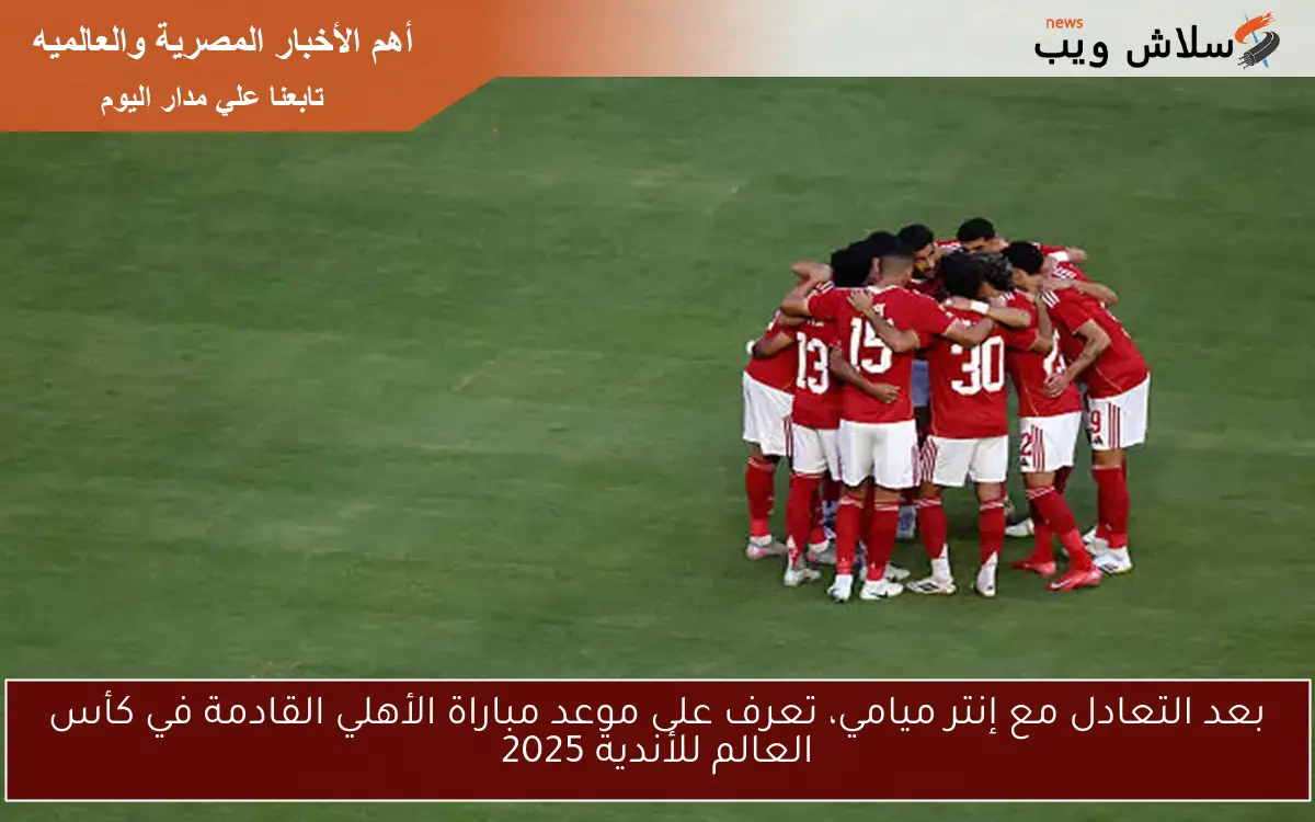 بعد التعادل مع إنتر ميامي، تعرف على موعد مباراة الأهلي القادمة في كأس العالم للأندية 2025