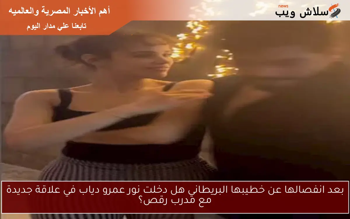 بعد انفصالها عن خطيبها البريطاني هل دخلت نور عمرو دياب في علاقة جديدة مع مدرب رقص؟