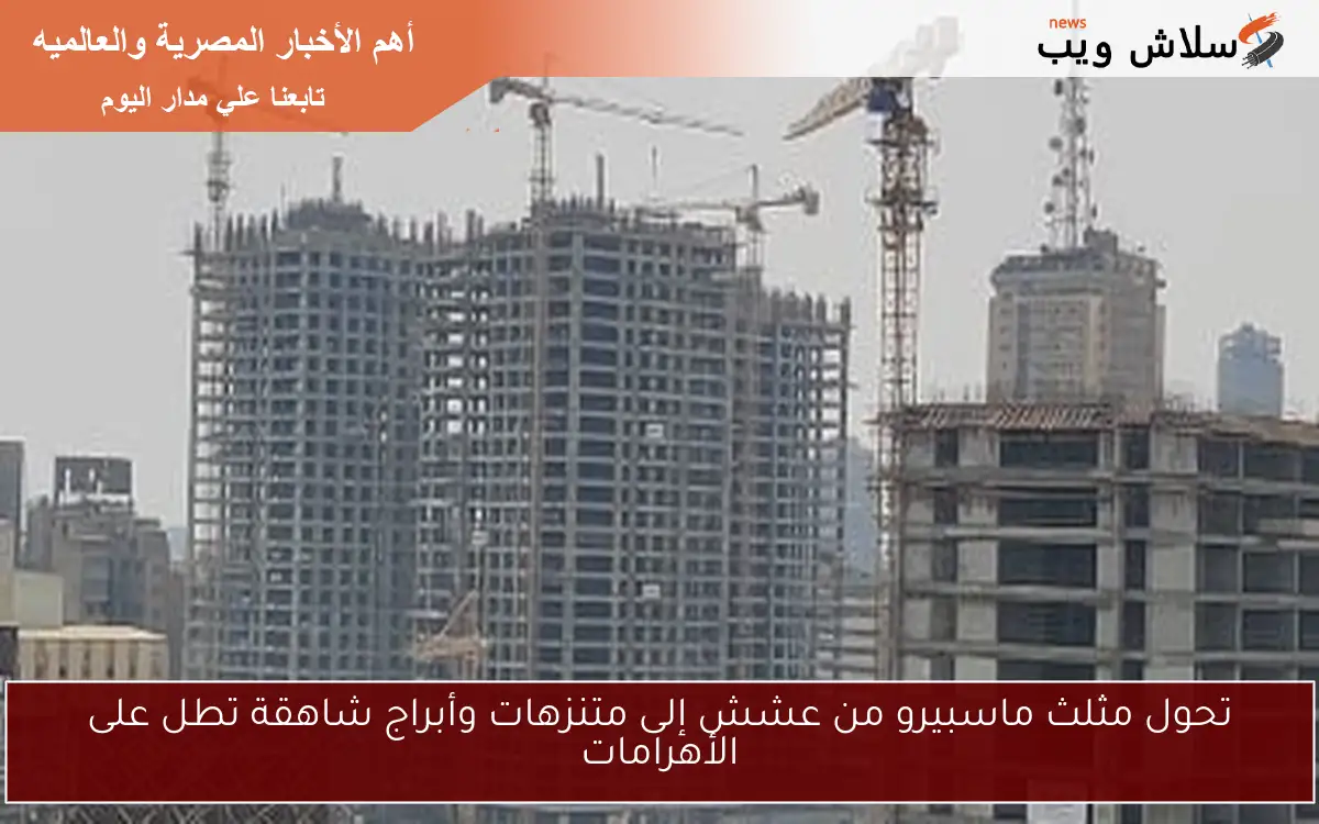 تحول مثلث ماسبيرو من عشش إلى متنزهات وأبراج شاهقة تطل على الأهرامات