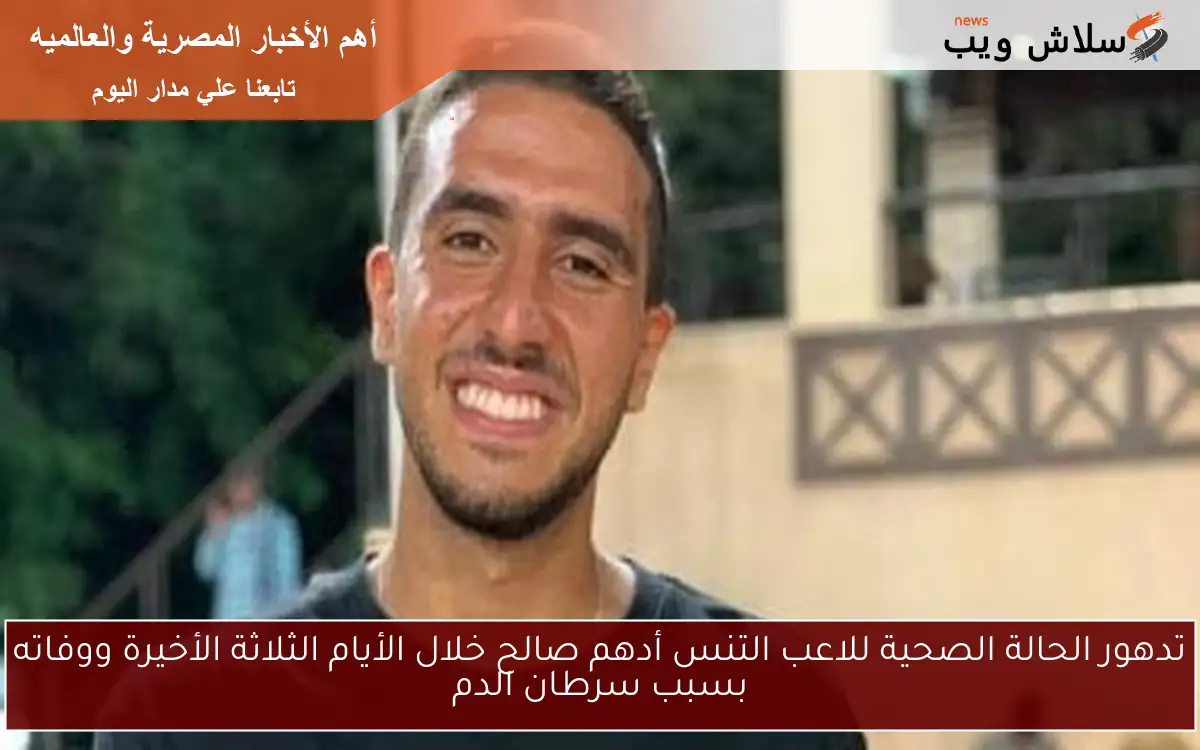 تدهور الحالة الصحية للاعب التنس أدهم صالح خلال الأيام الثلاثة الأخيرة ووفاته بسبب سرطان الدم