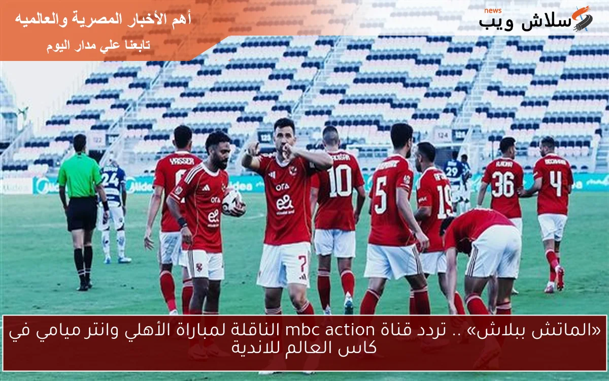 «الماتش ببلاش» .. تردد قناة mbc action الناقلة لمباراة الأهلي وانتر ميامي في كاس العالم للاندية