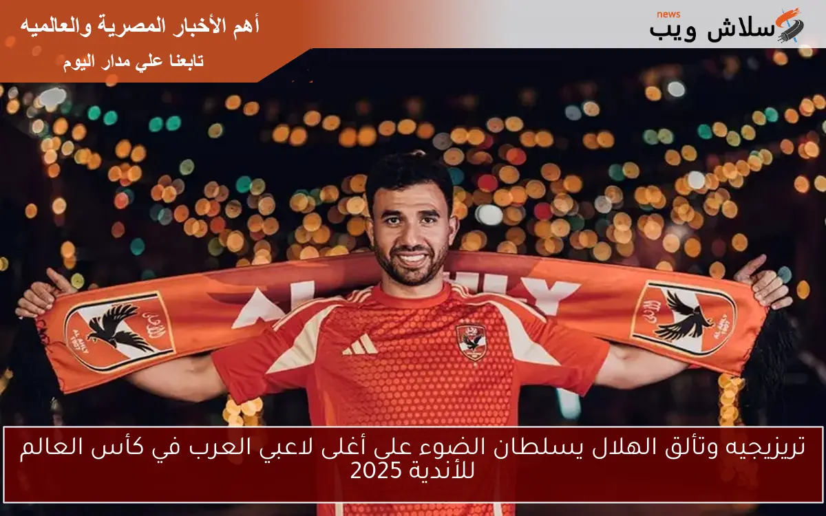 تريزيجيه وتألق الهلال يسلطان الضوء على أغلى لاعبي العرب في كأس العالم للأندية 2025