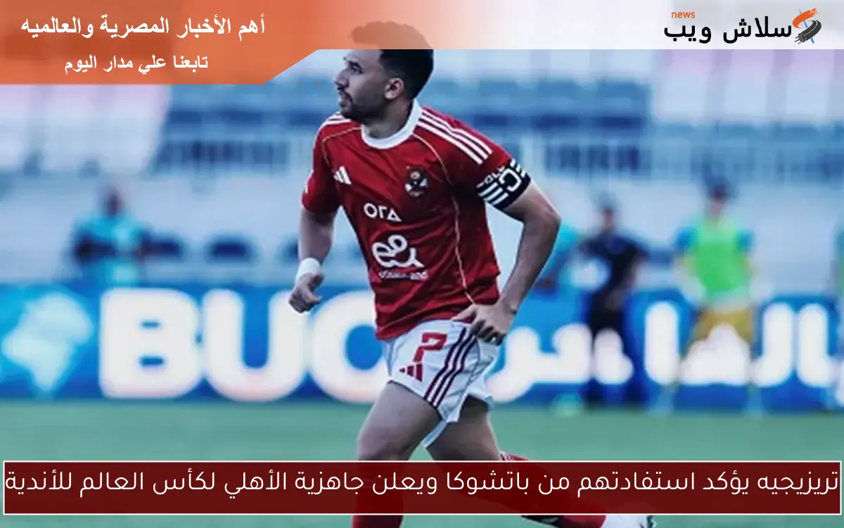 تريزيجيه يؤكد استفادتهم من باتشوكا ويعلن جاهزية الأهلي لكأس العالم للأندية