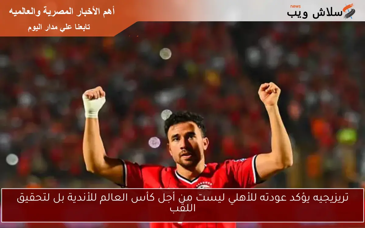 تريزيجيه يؤكد عودته للأهلي ليست من أجل كأس العالم للأندية بل لتحقيق اللقب