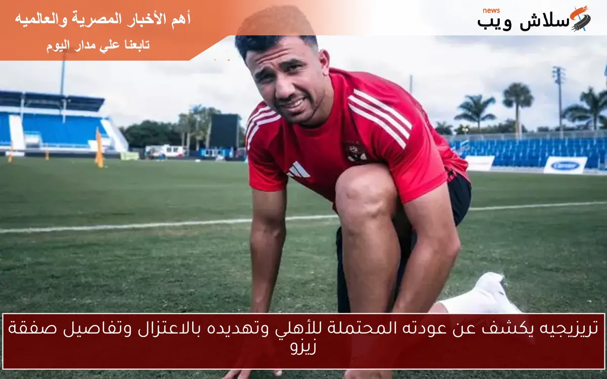 تريزيجيه يكشف عن عودته المحتملة للأهلي وتهديده بالاعتزال وتفاصيل صفقة زيزو