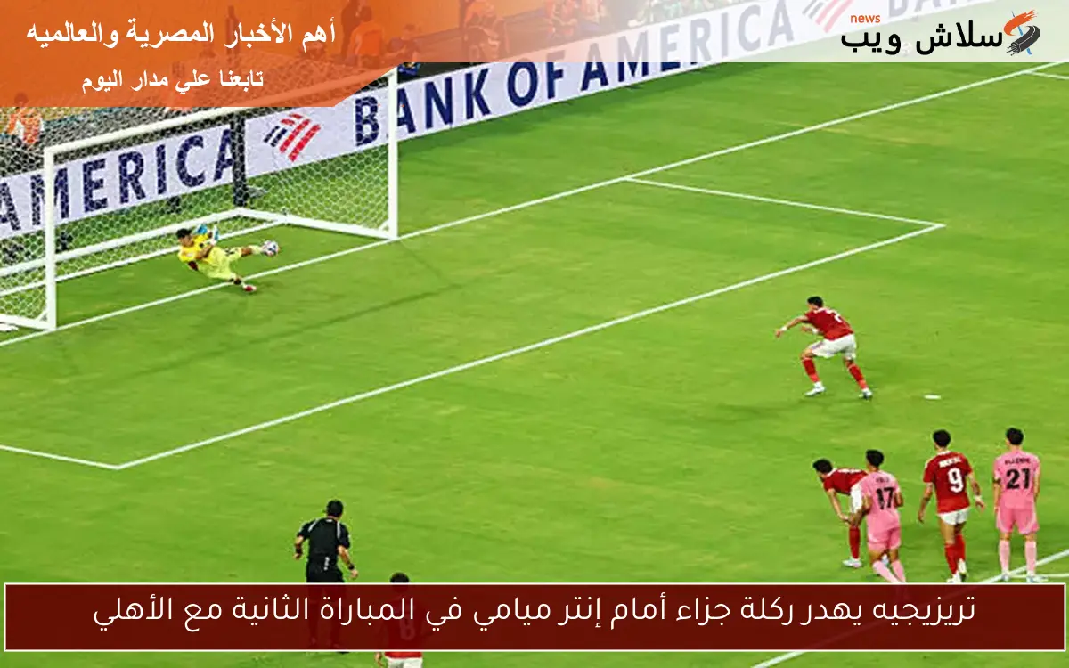 تريزيجيه يهدر ركلة جزاء أمام إنتر ميامي في المباراة الثانية مع الأهلي