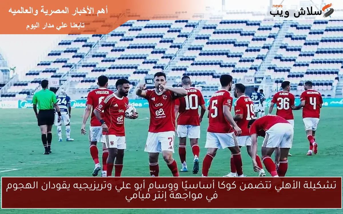 تشكيلة الأهلي تتضمن كوكا أساسيًا ووسام أبو علي وتريزيجيه يقودان الهجوم في مواجهة إنتر ميامي