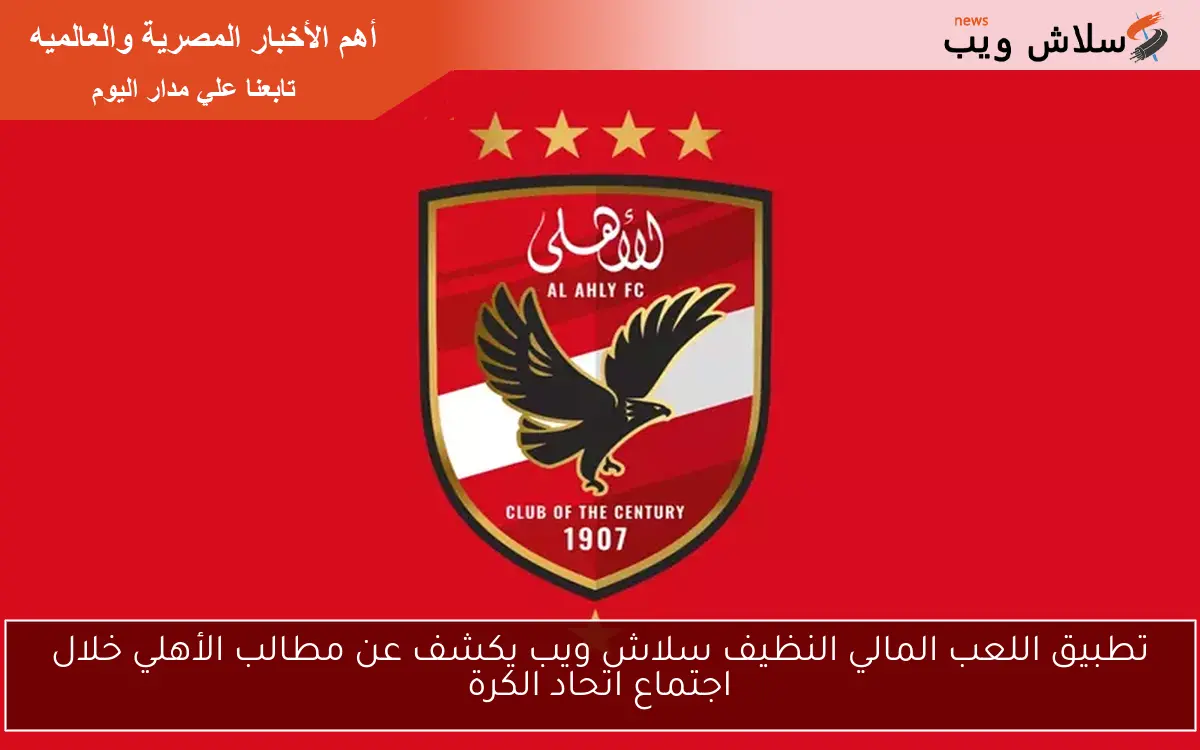 تطبيق اللعب المالي النظيف سلاش ويب يكشف عن مطالب الأهلي خلال اجتماع اتحاد الكرة