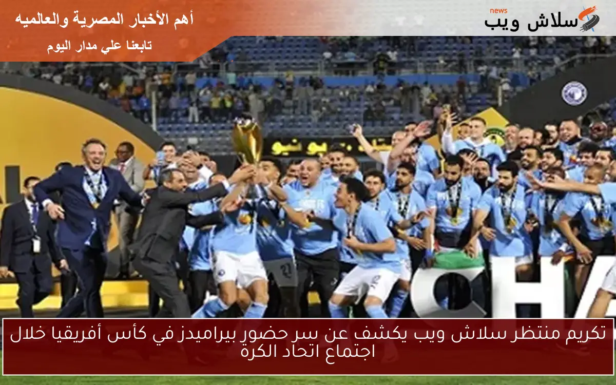 تكريم منتظر سلاش ويب يكشف عن سر حضور بيراميدز في كأس أفريقيا خلال اجتماع اتحاد الكرة