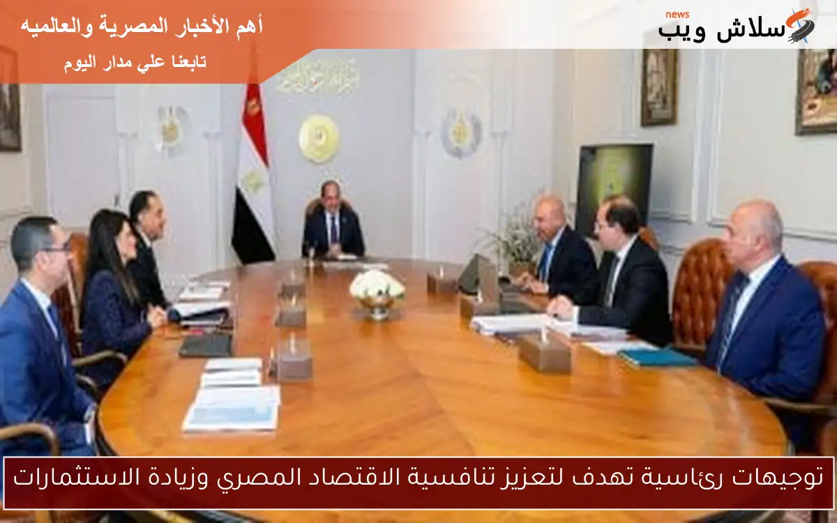 توجيهات رئاسية تهدف لتعزيز تنافسية الاقتصاد المصري وزيادة الاستثمارات